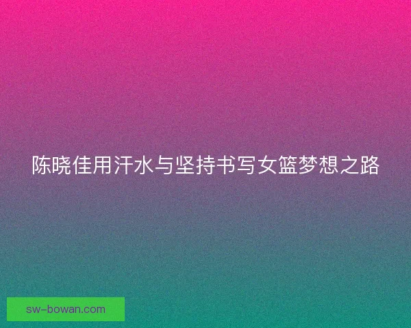 陈晓佳用汗水与坚持书写女篮梦想之路