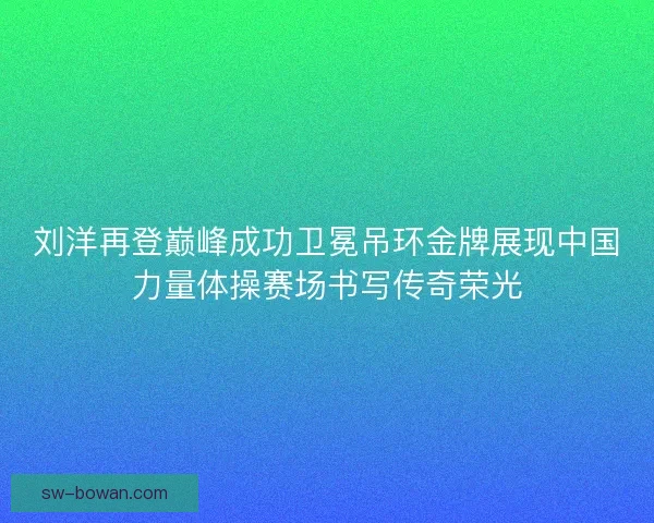 刘洋再登巅峰成功卫冕吊环金牌展现中国力量体操赛场书写传奇荣光